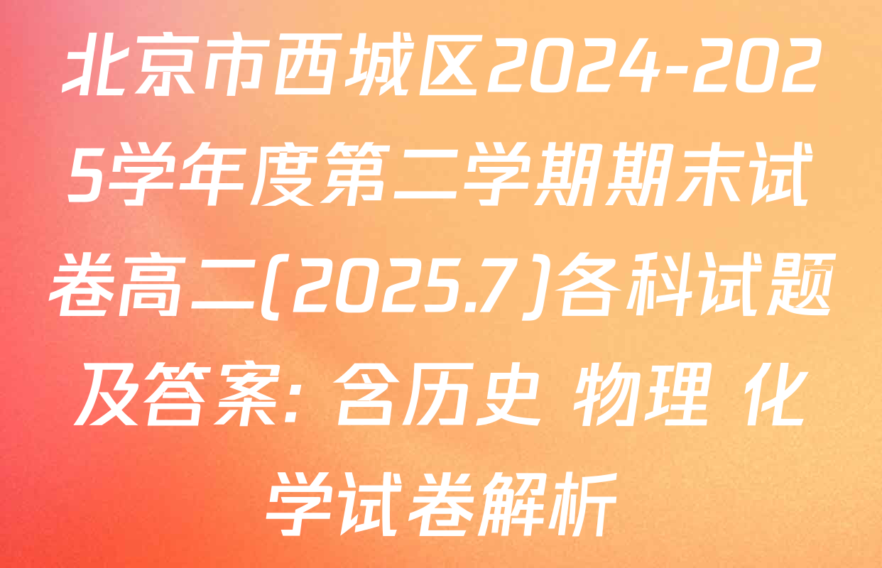 北京市西城区2024-2025学年度第二学期期末试卷高二(2025.7)各科试题及答案: 含历史 物理 化学试卷解析
