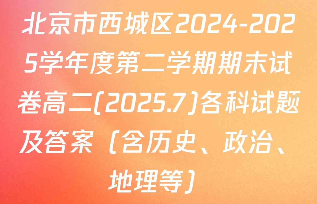 北京市西城区2024-2025学年度第二学期期末试卷高二(2025.7)各科试题及答案（含历史、政治、地理等）