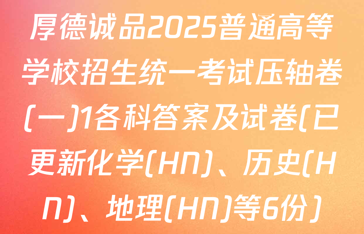 厚德诚品2025普通高等学校招生统一考试压轴卷(一)1各科答案及试卷(已更新化学(HN)、历史(HN)、地理(HN)等6份)