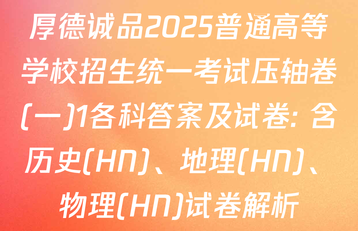 厚德诚品2025普通高等学校招生统一考试压轴卷(一)1各科答案及试卷: 含历史(HN)、地理(HN)、物理(HN)试卷解析
