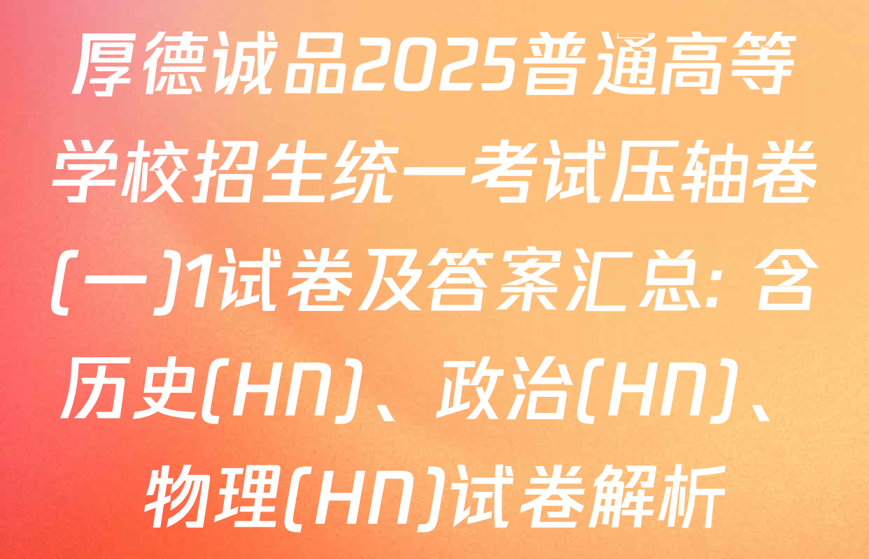 厚德诚品2025普通高等学校招生统一考试压轴卷(一)1试卷及答案汇总: 含历史(HN)、政治(HN)、物理(HN)试卷解析