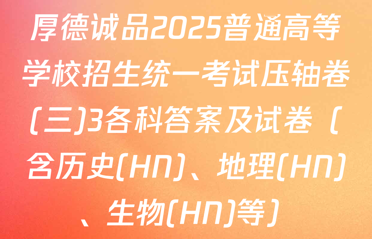 厚德诚品2025普通高等学校招生统一考试压轴卷(三)3各科答案及试卷（含历史(HN)、地理(HN)、生物(HN)等）