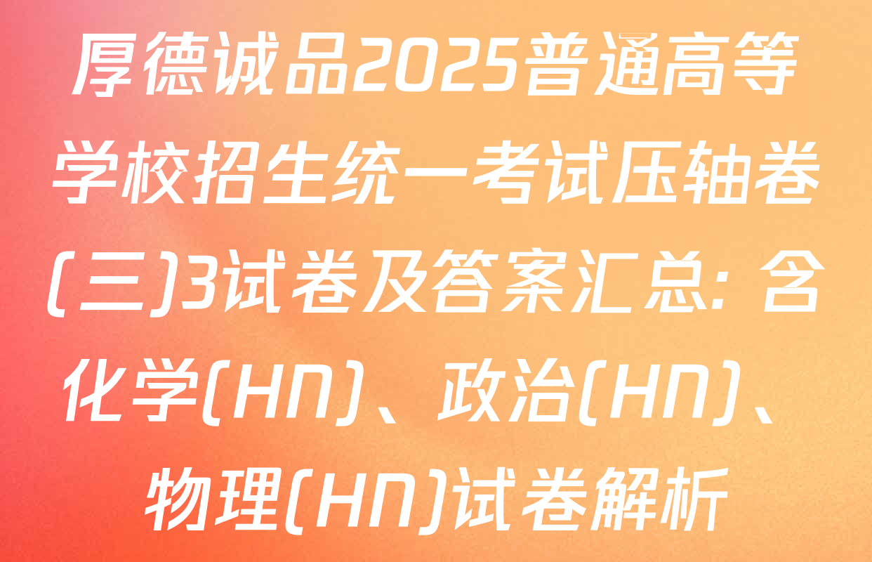 厚德诚品2025普通高等学校招生统一考试压轴卷(三)3试卷及答案汇总: 含化学(HN)、政治(HN)、物理(HN)试卷解析