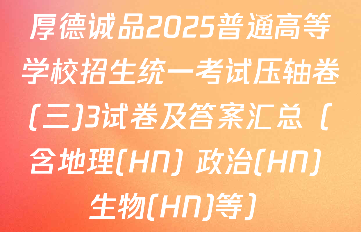 厚德诚品2025普通高等学校招生统一考试压轴卷(三)3试卷及答案汇总（含地理(HN) 政治(HN) 生物(HN)等）