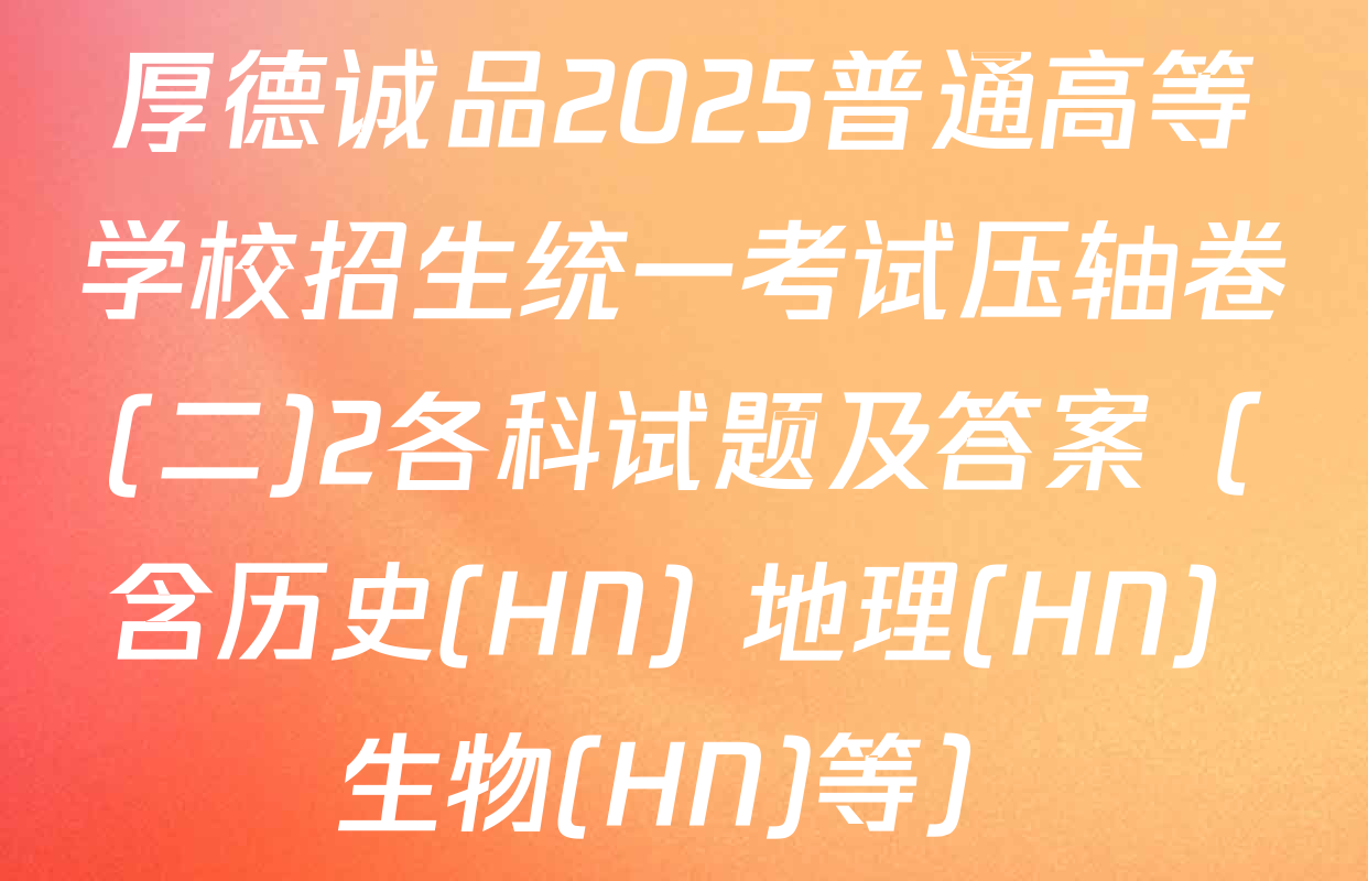 厚德诚品2025普通高等学校招生统一考试压轴卷(二)2各科试题及答案（含历史(HN) 地理(HN) 生物(HN)等）