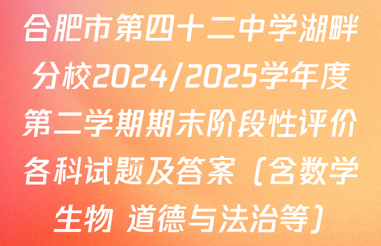 合肥市第四十二中学湖畔分校2024/2025学年度第二学期期末阶段性评价各科试题及答案（含数学 生物 道德与法治等）
