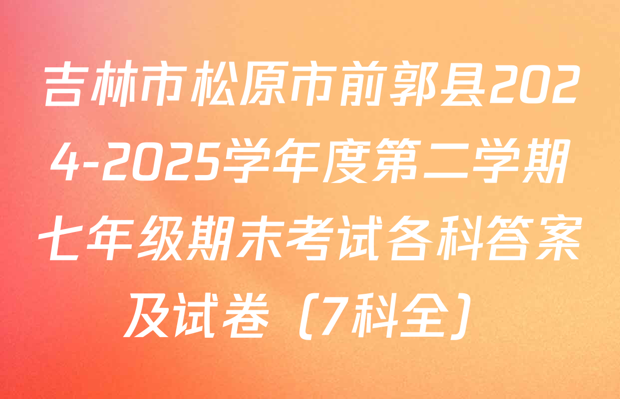 吉林市松原市前郭县2024-2025学年度第二学期七年级期末考试各科答案及试卷（7科全）