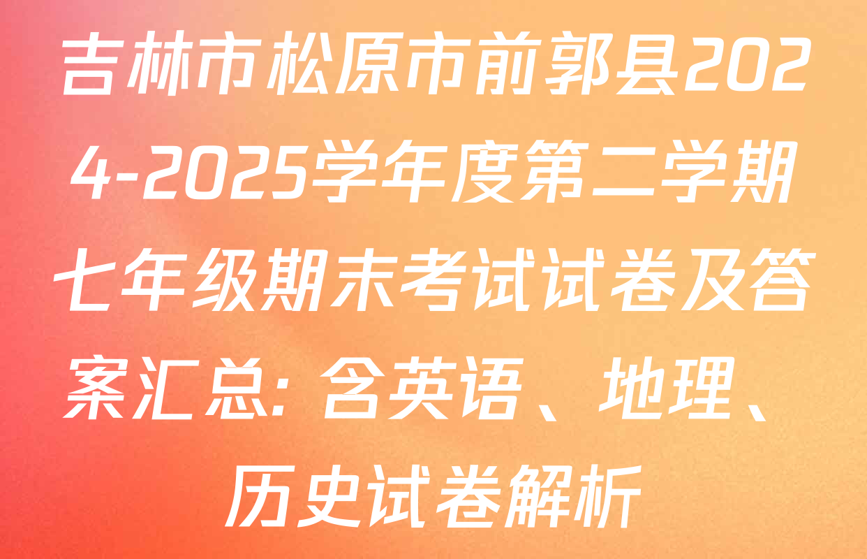 吉林市松原市前郭县2024-2025学年度第二学期七年级期末考试试卷及答案汇总: 含英语、地理、历史试卷解析
