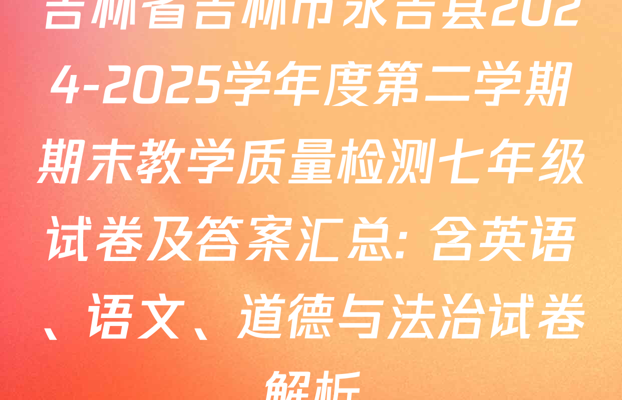吉林省吉林市永吉县2024-2025学年度第二学期期末教学质量检测七年级试卷及答案汇总: 含英语、语文、道德与法治试卷解析