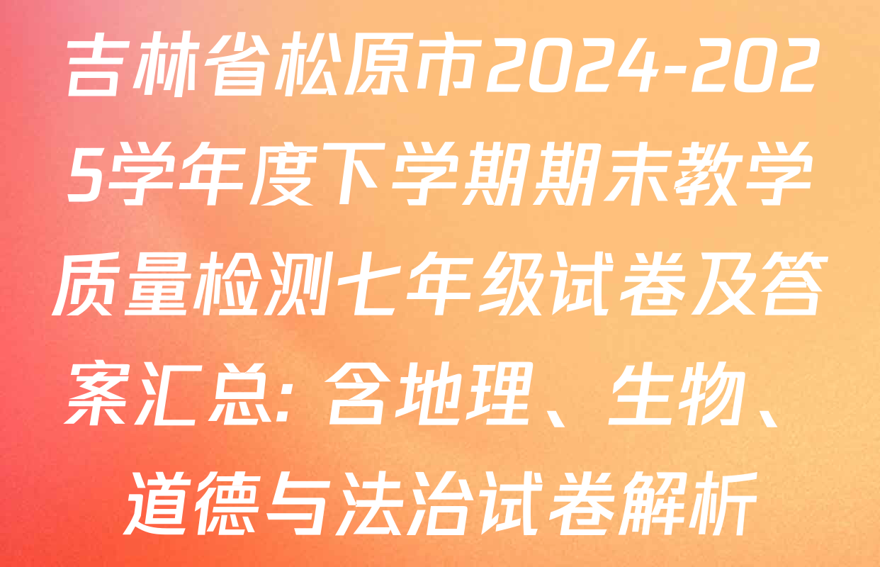 吉林省松原市2024-2025学年度下学期期末教学质量检测七年级试卷及答案汇总: 含地理、生物、道德与法治试卷解析