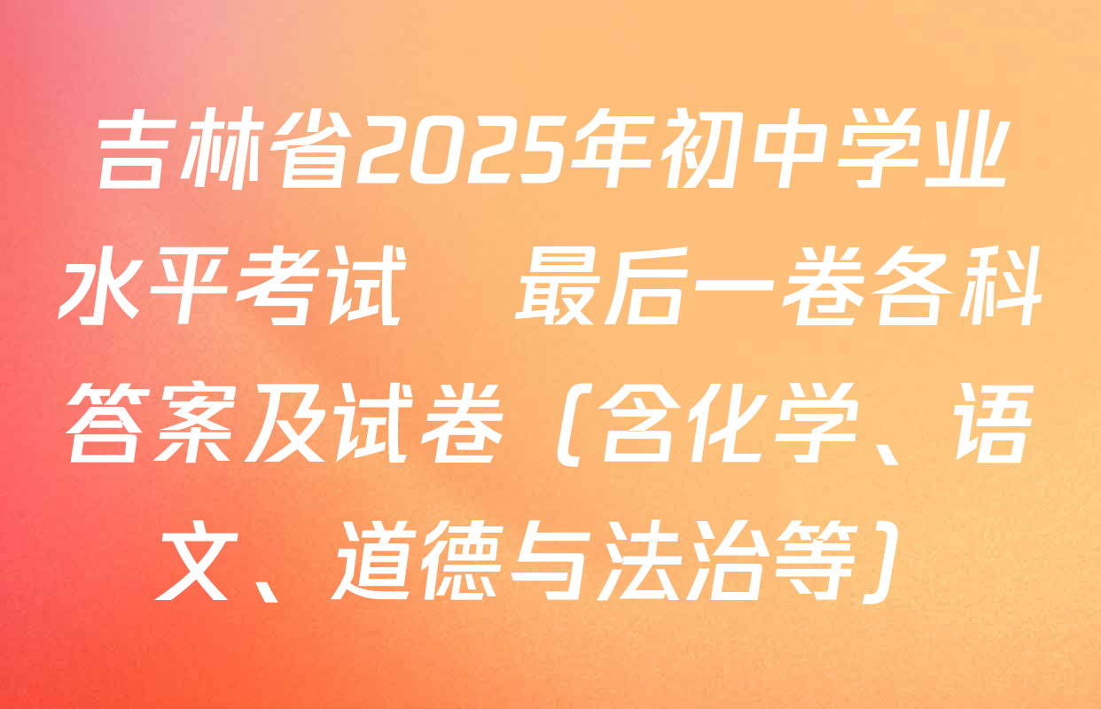 吉林省2025年初中学业水平考试•最后一卷各科答案及试卷（含化学、语文、道德与法治等）