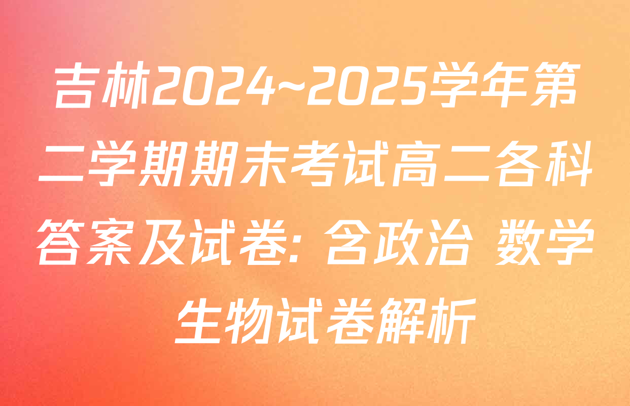 吉林2024~2025学年第二学期期末考试高二各科答案及试卷: 含政治 数学 生物试卷解析