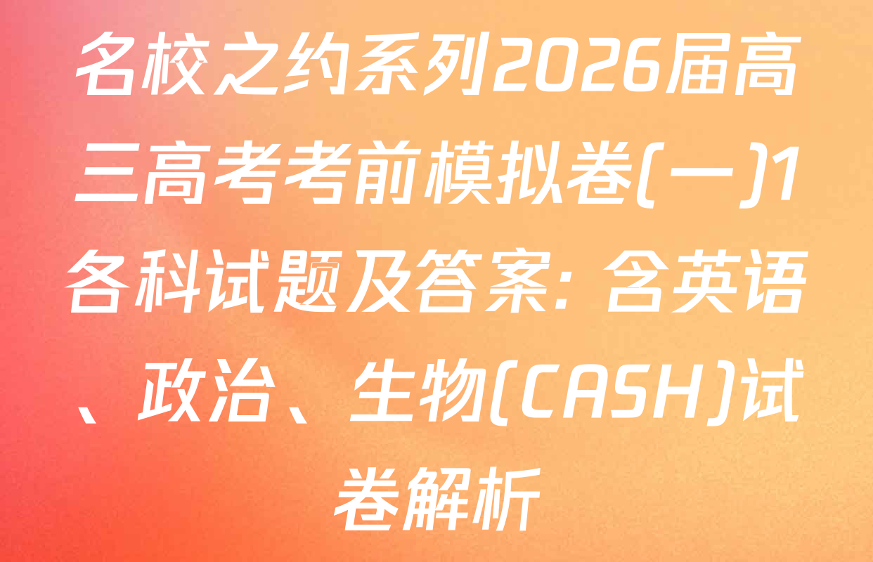 名校之约系列2026届高三高考考前模拟卷(一)1各科试题及答案: 含英语、政治、生物(CASH)试卷解析