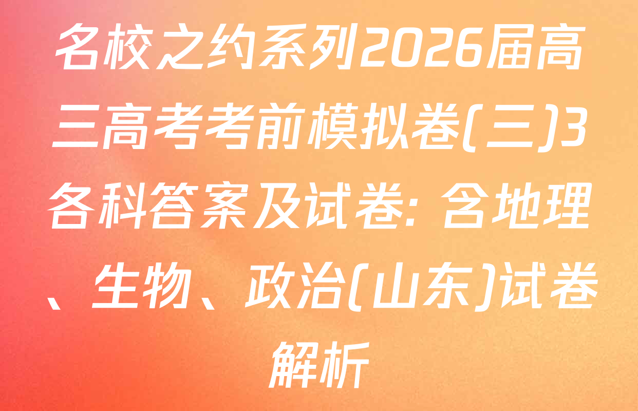 名校之约系列2026届高三高考考前模拟卷(三)3各科答案及试卷: 含地理、生物、政治(山东)试卷解析
