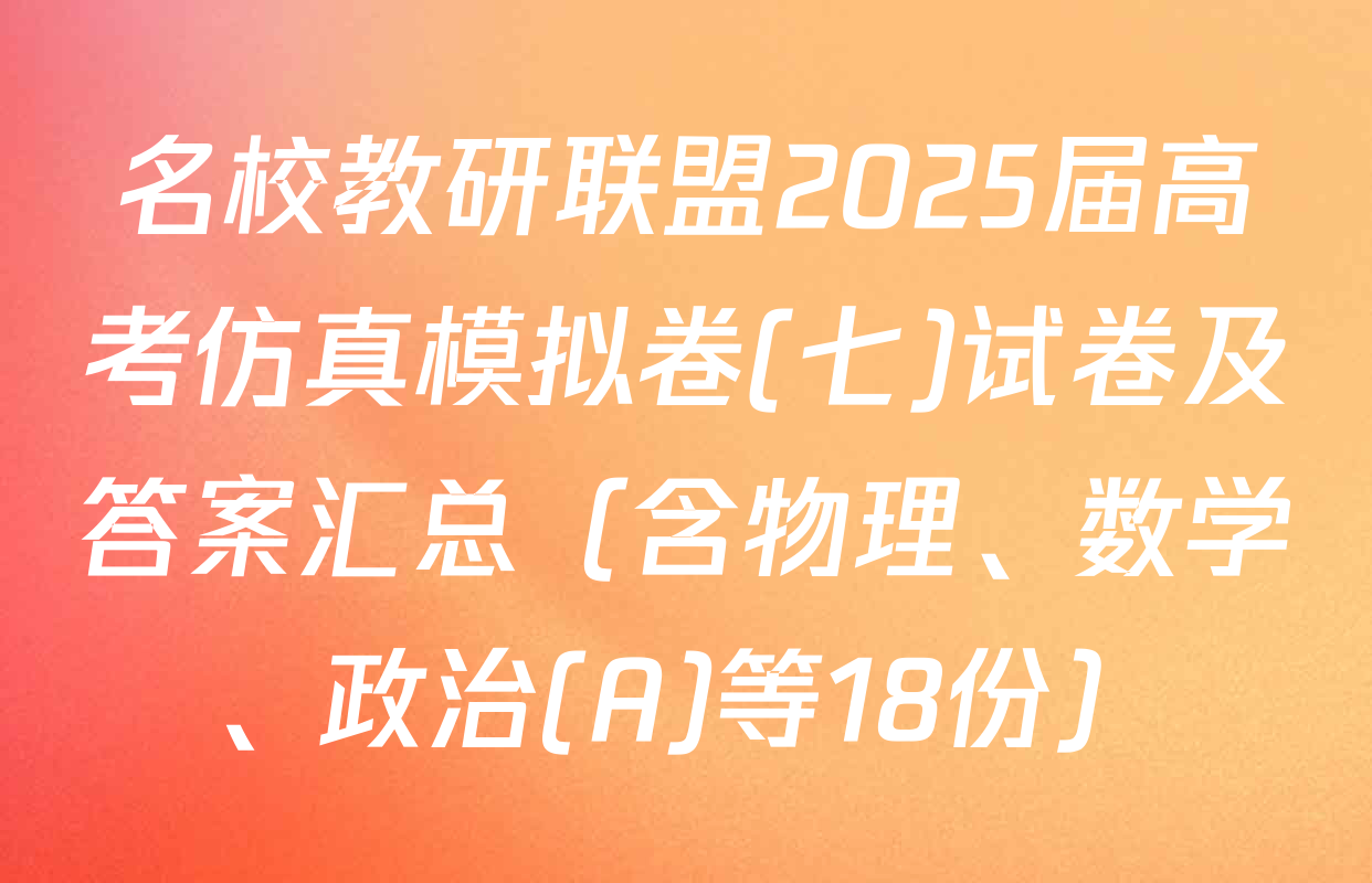 名校教研联盟2025届高考仿真模拟卷(七)试卷及答案汇总（含物理、数学、政治(A)等18份）