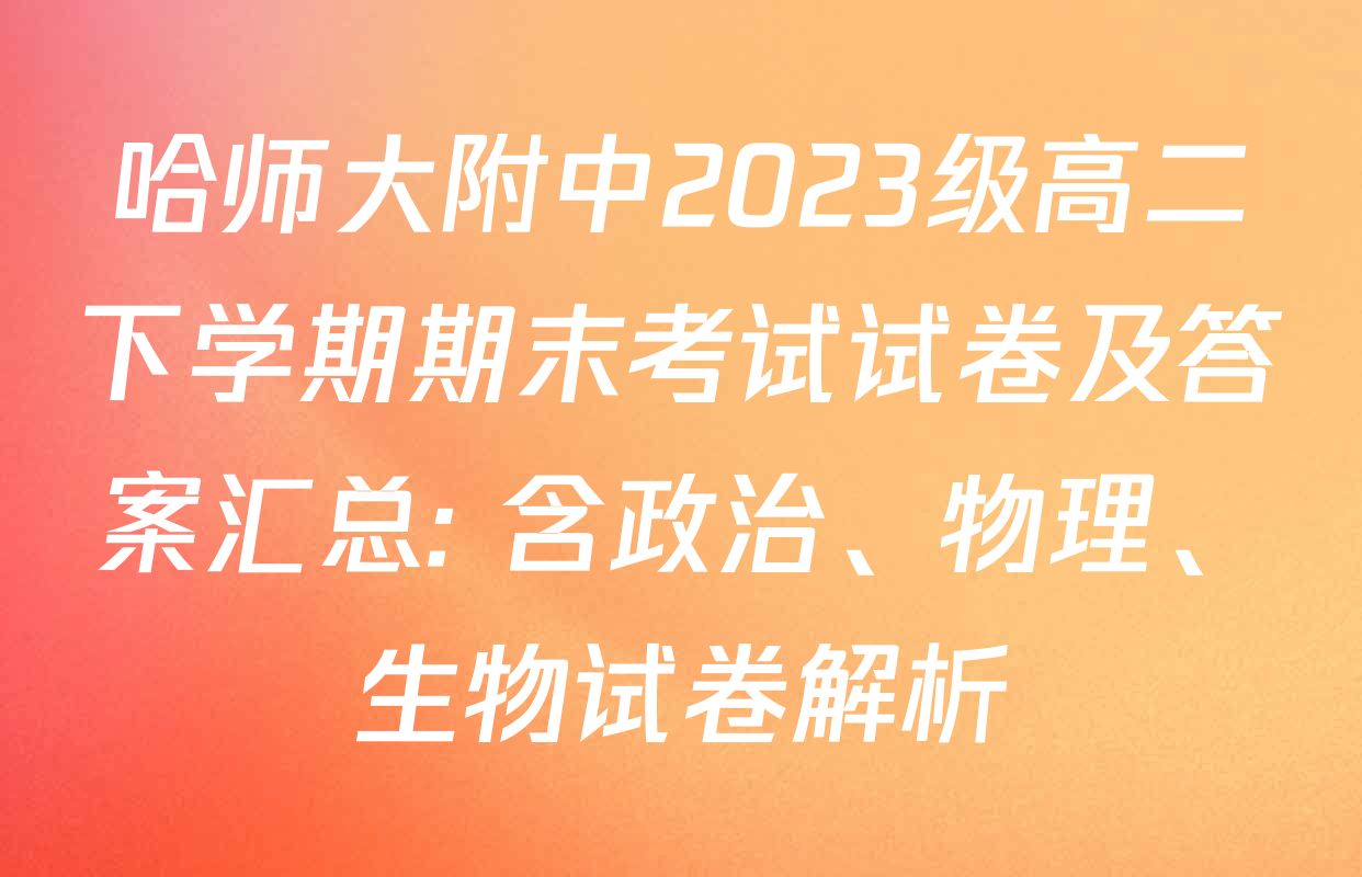 哈师大附中2023级高二下学期期末考试试卷及答案汇总: 含政治、物理、生物试卷解析