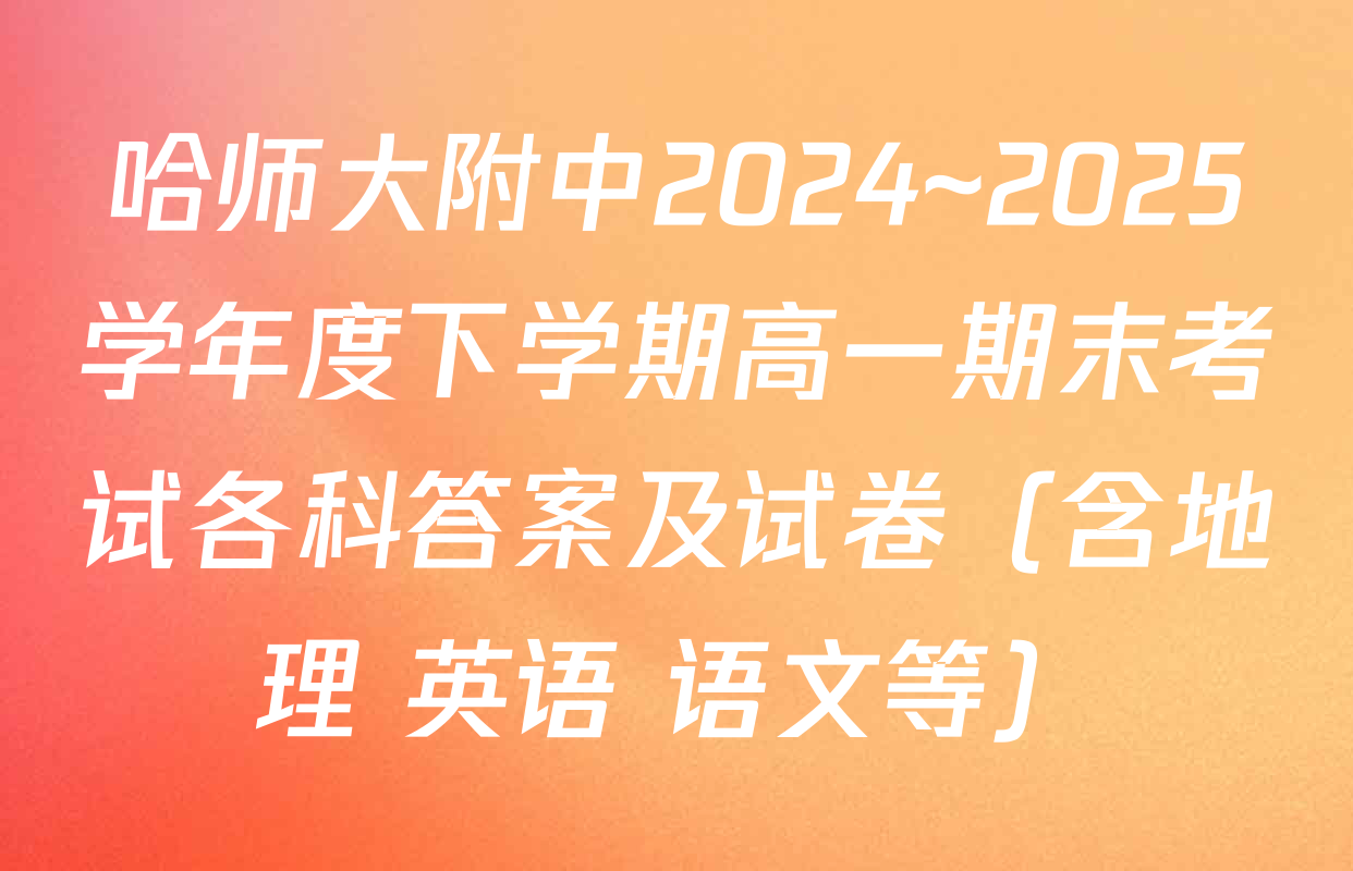 哈师大附中2024~2025学年度下学期高一期末考试各科答案及试卷（含地理 英语 语文等）
