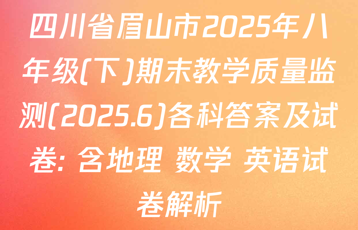 四川省眉山市2025年八年级(下)期末教学质量监测(2025.6)各科答案及试卷: 含地理 数学 英语试卷解析