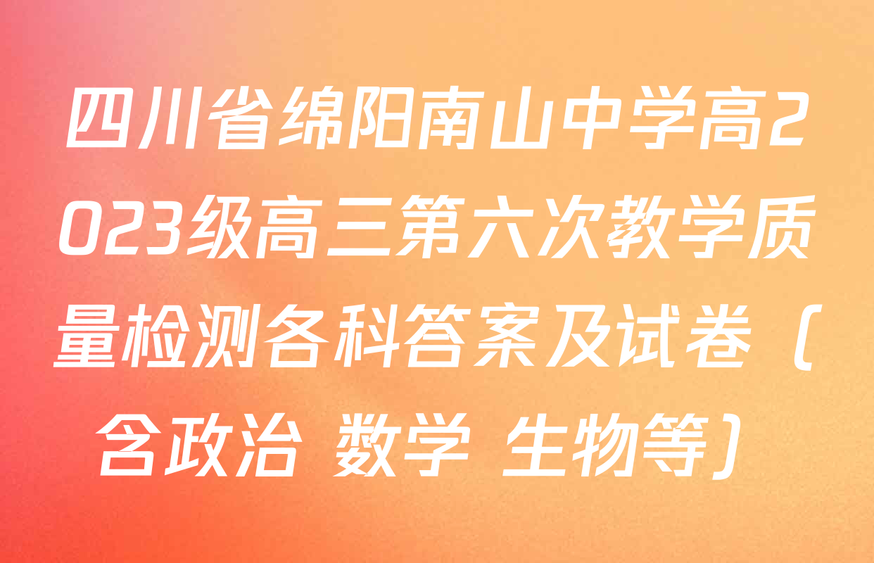 四川省绵阳南山中学高2023级高三第六次教学质量检测各科答案及试卷（含政治 数学 生物等）