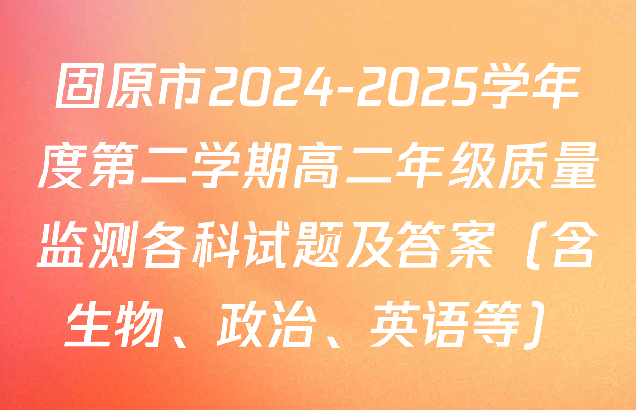 固原市2024-2025学年度第二学期高二年级质量监测各科试题及答案（含生物、政治、英语等）