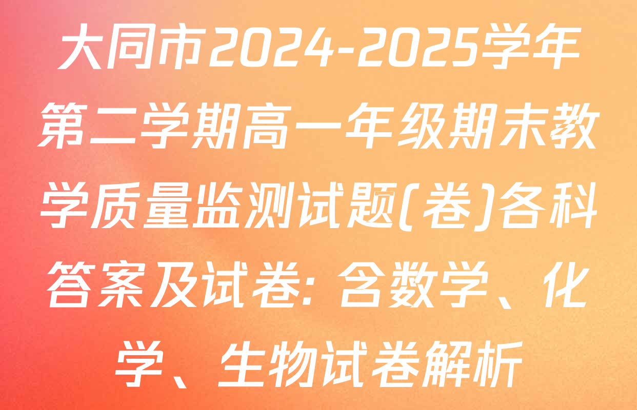 大同市2024-2025学年第二学期高一年级期末教学质量监测试题(卷)各科答案及试卷: 含数学、化学、生物试卷解析