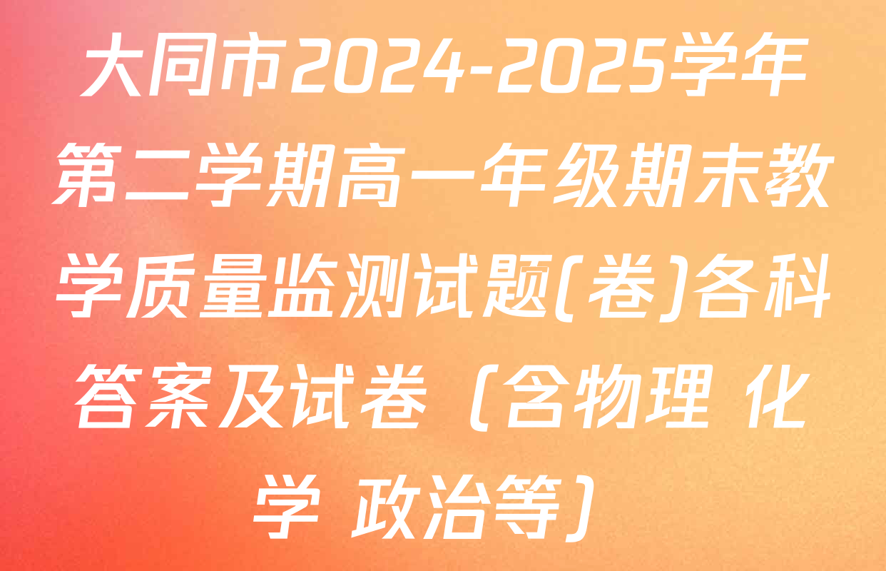 大同市2024-2025学年第二学期高一年级期末教学质量监测试题(卷)各科答案及试卷（含物理 化学 政治等）