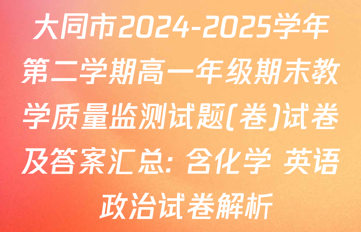 大同市2024-2025学年第二学期高一年级期末教学质量监测试题(卷)试卷及答案汇总: 含化学 英语 政治试卷解析