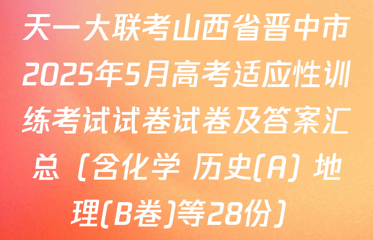天一大联考山西省晋中市2025年5月高考适应性训练考试试卷试卷及答案汇总（含化学 历史(A) 地理(B卷)等28份）