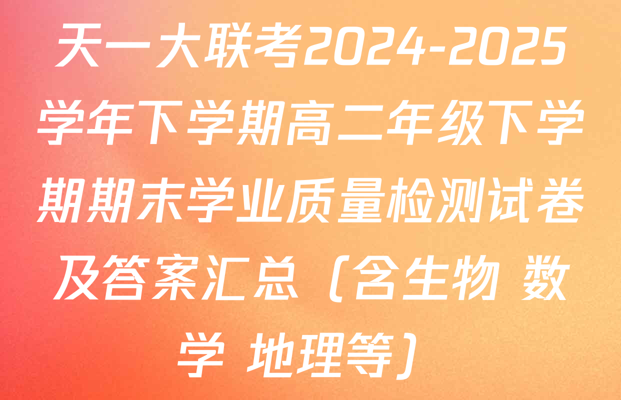 天一大联考2024-2025学年下学期高二年级下学期期末学业质量检测试卷及答案汇总（含生物 数学 地理等）