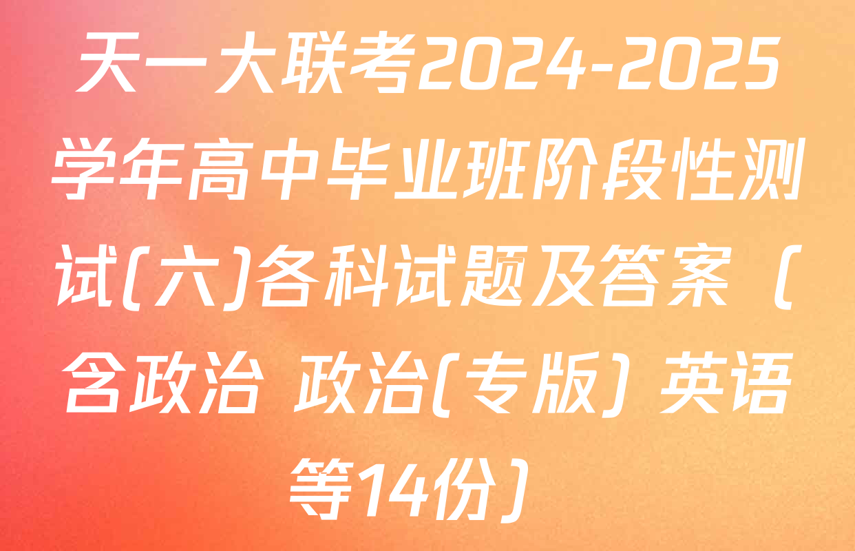天一大联考2024-2025学年高中毕业班阶段性测试(六)各科试题及答案（含政治 政治(专版) 英语等14份）