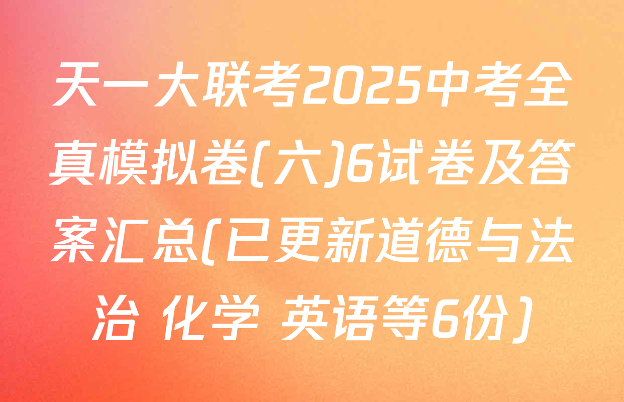 天一大联考2025中考全真模拟卷(六)6试卷及答案汇总(已更新道德与法治 化学 英语等6份)