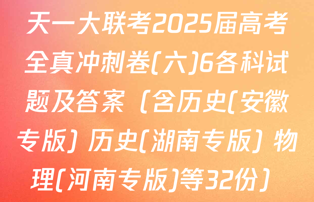 天一大联考2025届高考全真冲刺卷(六)6各科试题及答案（含历史(安徽专版) 历史(湖南专版) 物理(河南专版)等32份）