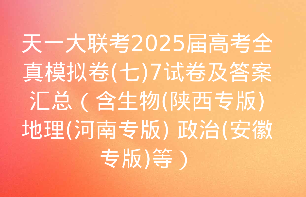 天一大联考2025届高考全真模拟卷(七)7试卷及答案汇总（含生物(陕西专版) 地理(河南专版) 政治(安徽专版)等）