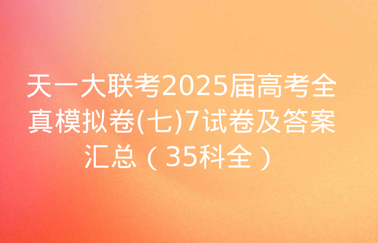 天一大联考2025届高考全真模拟卷(七)7试卷及答案汇总（35科全）