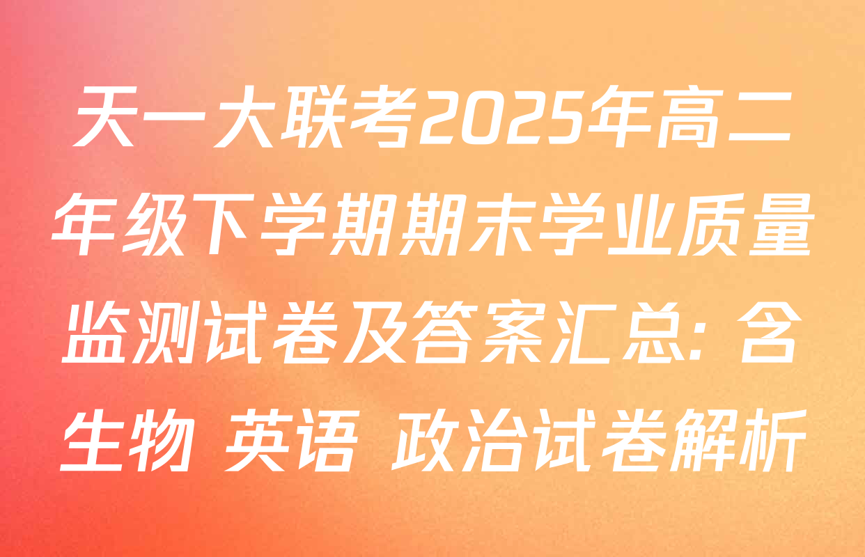天一大联考2025年高二年级下学期期末学业质量监测试卷及答案汇总: 含生物 英语 政治试卷解析