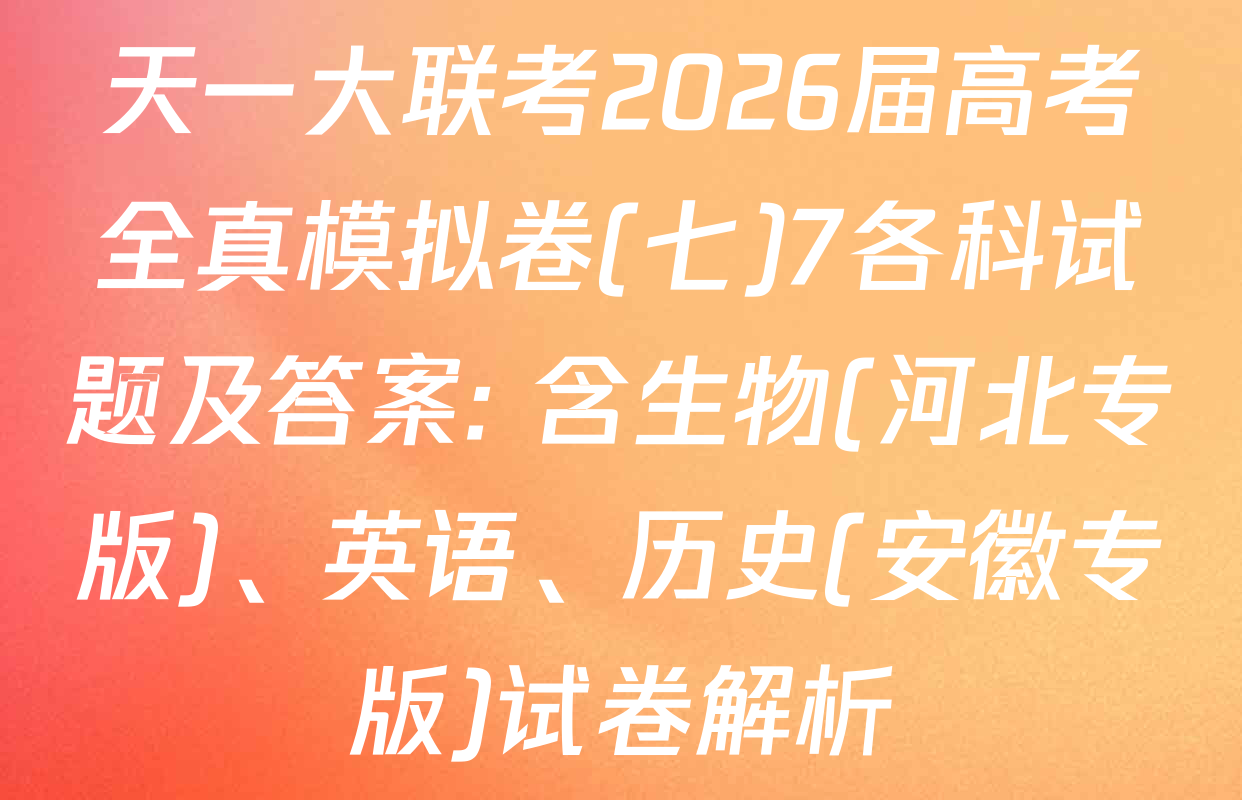 天一大联考2026届高考全真模拟卷(七)7各科试题及答案: 含生物(河北专版)、英语、历史(安徽专版)试卷解析