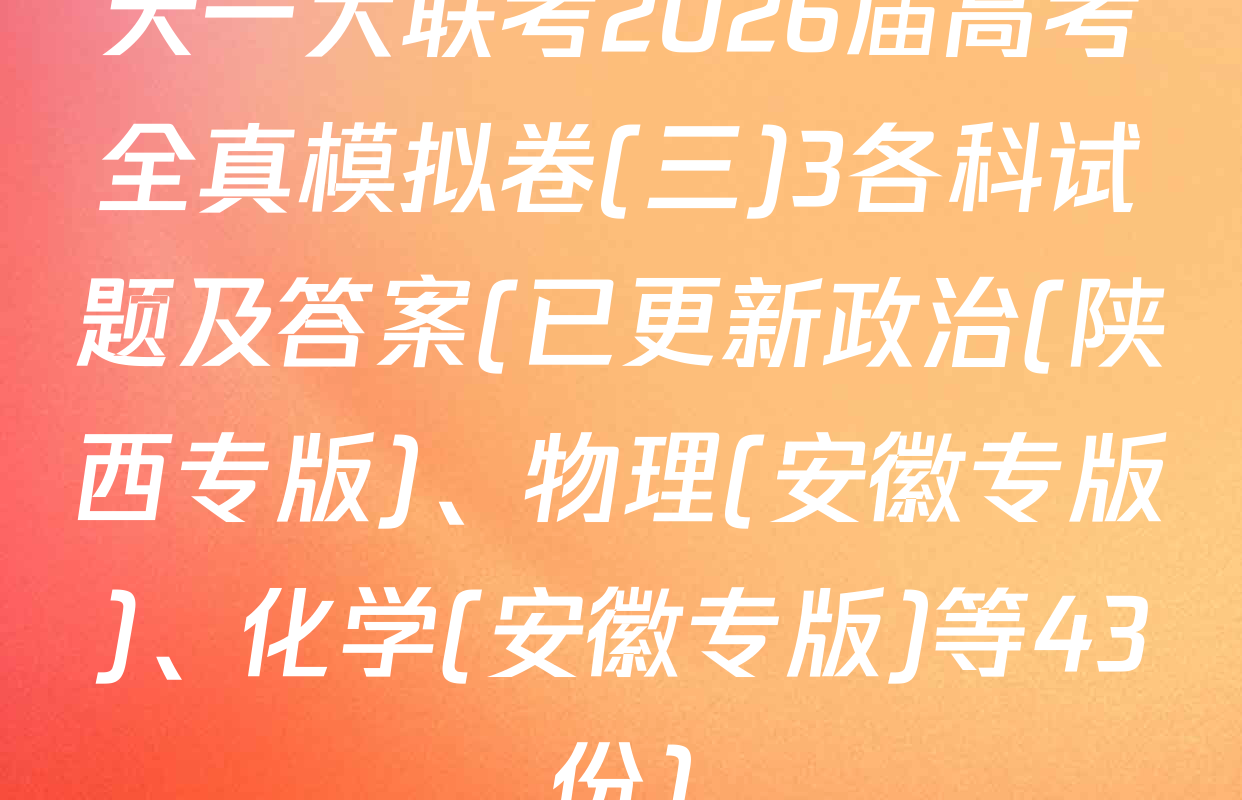 天一大联考2026届高考全真模拟卷(三)3各科试题及答案(已更新政治(陕西专版)、物理(安徽专版)、化学(安徽专版)等43份)