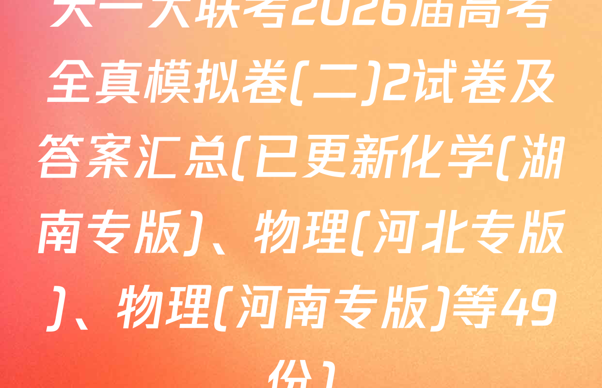 天一大联考2026届高考全真模拟卷(二)2试卷及答案汇总(已更新化学(湖南专版)、物理(河北专版)、物理(河南专版)等49份)