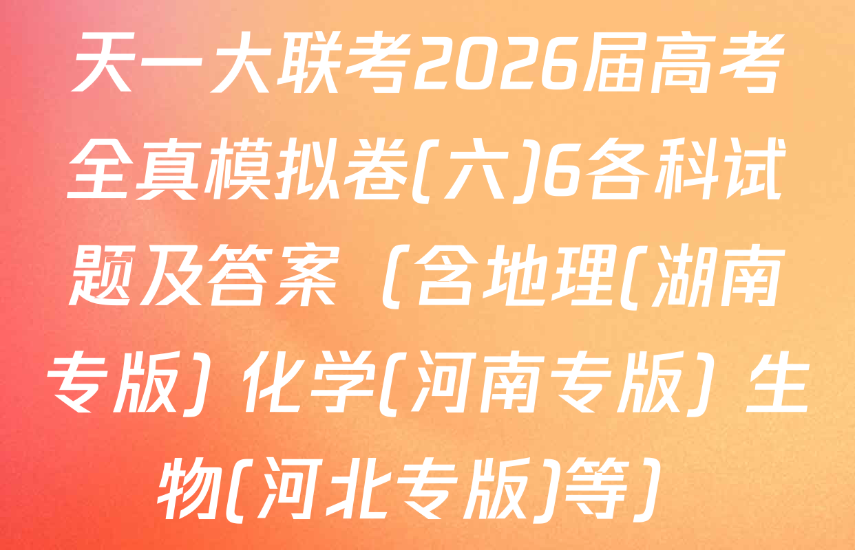 天一大联考2026届高考全真模拟卷(六)6各科试题及答案（含地理(湖南专版) 化学(河南专版) 生物(河北专版)等）
