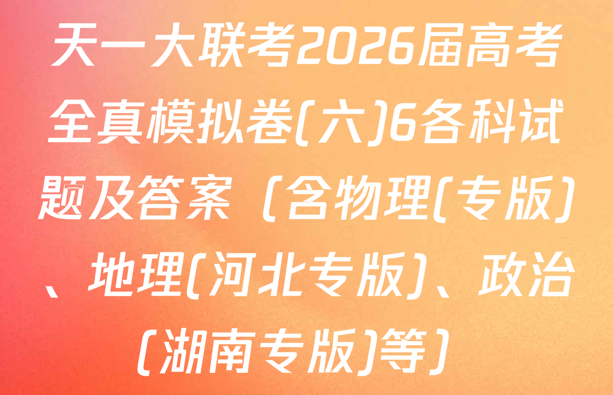 天一大联考2026届高考全真模拟卷(六)6各科试题及答案（含物理(专版)、地理(河北专版)、政治(湖南专版)等）