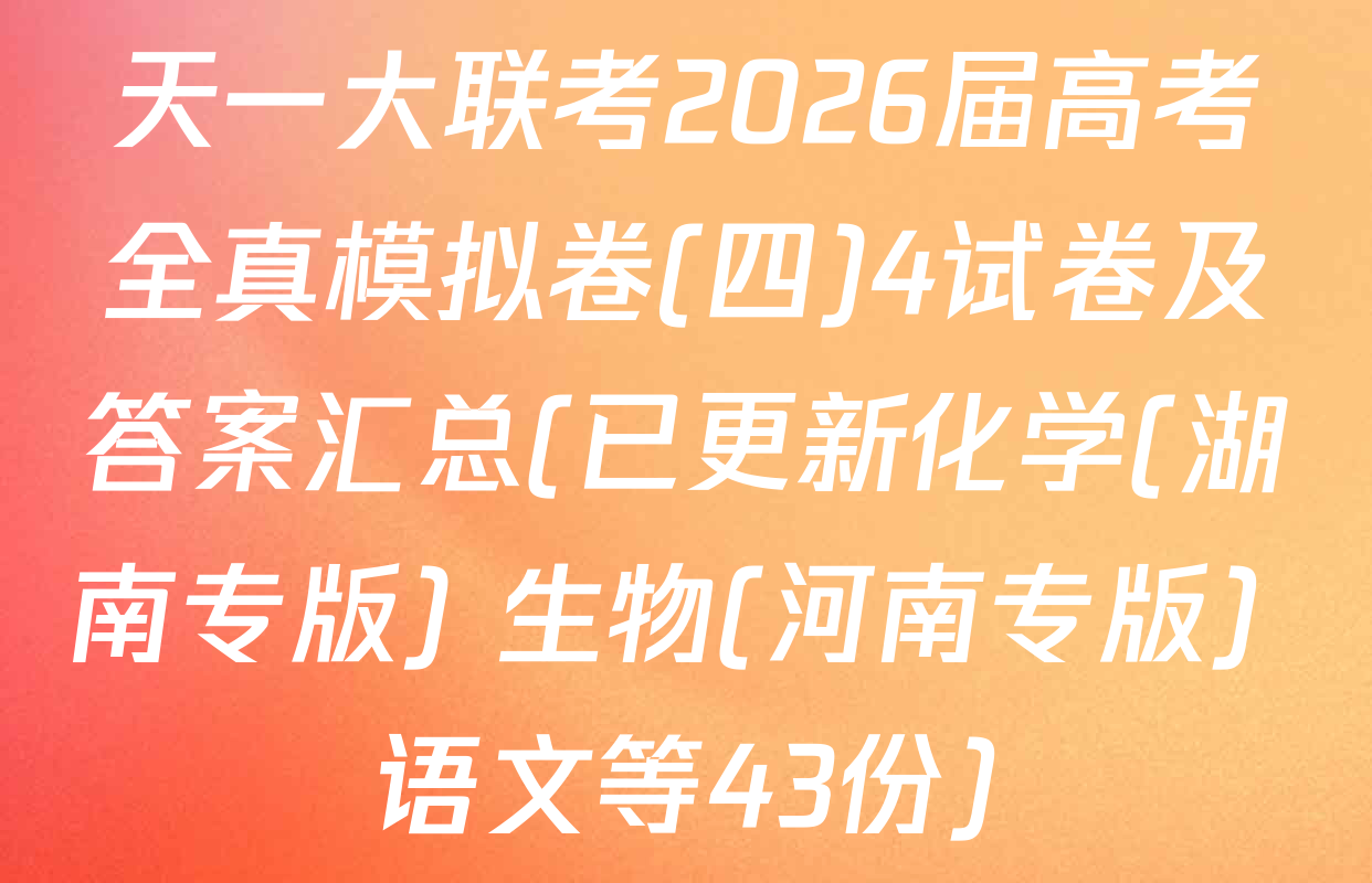 天一大联考2026届高考全真模拟卷(四)4试卷及答案汇总(已更新化学(湖南专版) 生物(河南专版) 语文等43份)