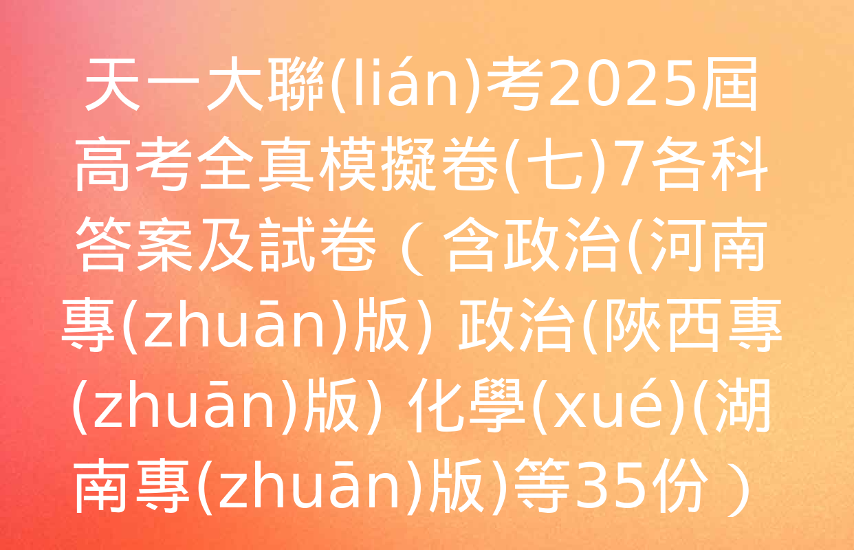 天一大聯(lián)考2025屆高考全真模擬卷(七)7各科答案及試卷（含政治(河南專(zhuān)版) 政治(陜西專(zhuān)版) 化學(xué)(湖南專(zhuān)版)等35份）