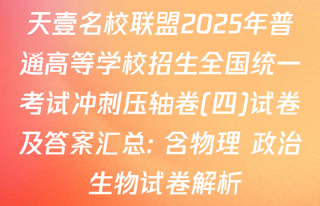 天壹名校联盟2025年普通高等学校招生全国统一考试冲刺压轴卷(四)试卷及答案汇总: 含物理 政治 生物试卷解析