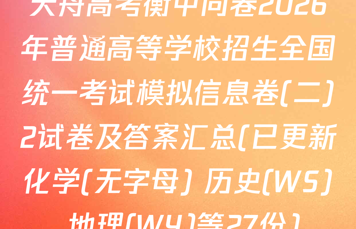 天舟高考衡中同卷2026年普通高等学校招生全国统一考试模拟信息卷(二)2试卷及答案汇总(已更新化学(无字母) 历史(WS) 地理(WY)等27份)