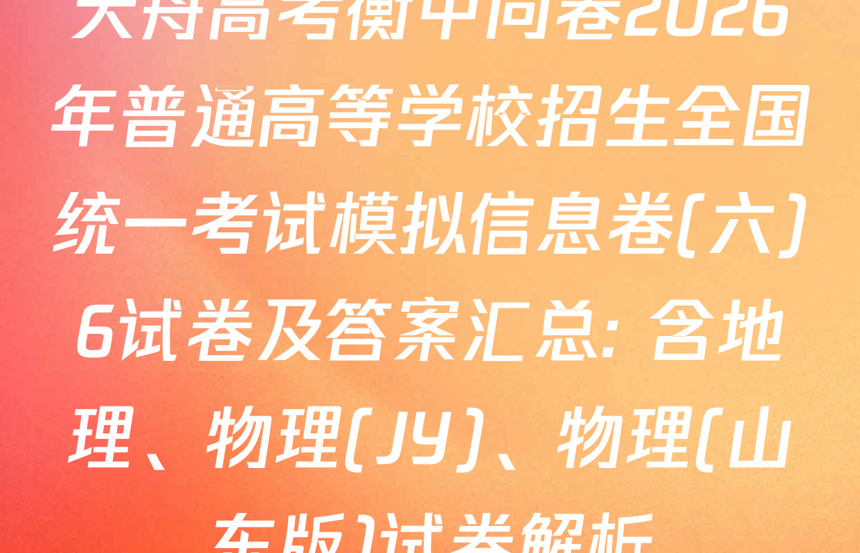 天舟高考衡中同卷2026年普通高等学校招生全国统一考试模拟信息卷(六)6试卷及答案汇总: 含地理、物理(JY)、物理(山东版)试卷解析