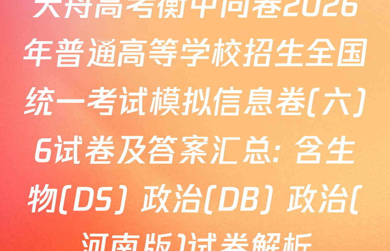 天舟高考衡中同卷2026年普通高等学校招生全国统一考试模拟信息卷(六)6试卷及答案汇总: 含生物(DS) 政治(DB) 政治(河南版)试卷解析