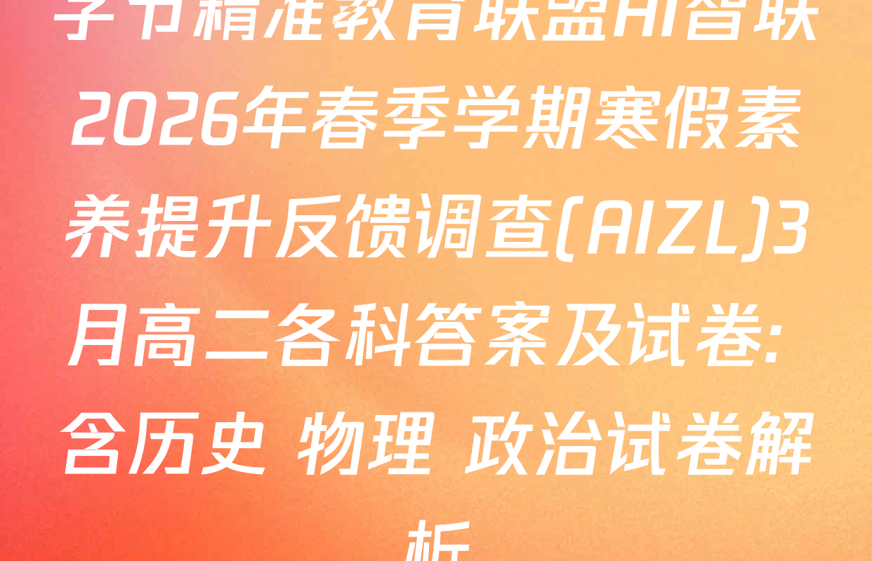 字节精准教育联盟AI智联2026年春季学期寒假素养提升反馈调查(AIZL)3月高二各科答案及试卷: 含历史 物理 政治试卷解析