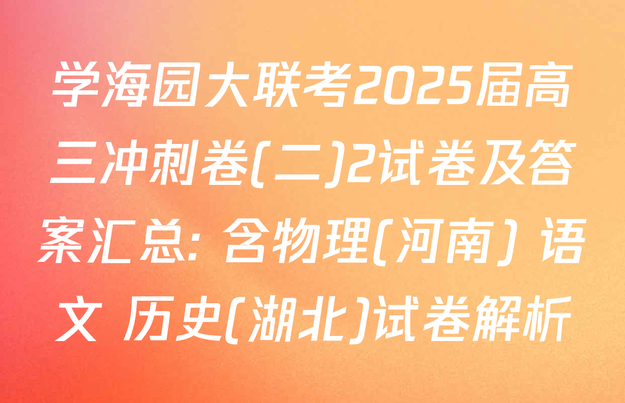 学海园大联考2025届高三冲刺卷(二)2试卷及答案汇总: 含物理(河南) 语文 历史(湖北)试卷解析