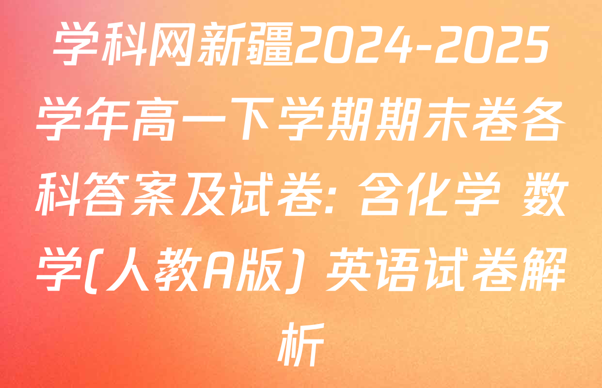 学科网新疆2024-2025学年高一下学期期末卷各科答案及试卷: 含化学 数学(人教A版) 英语试卷解析