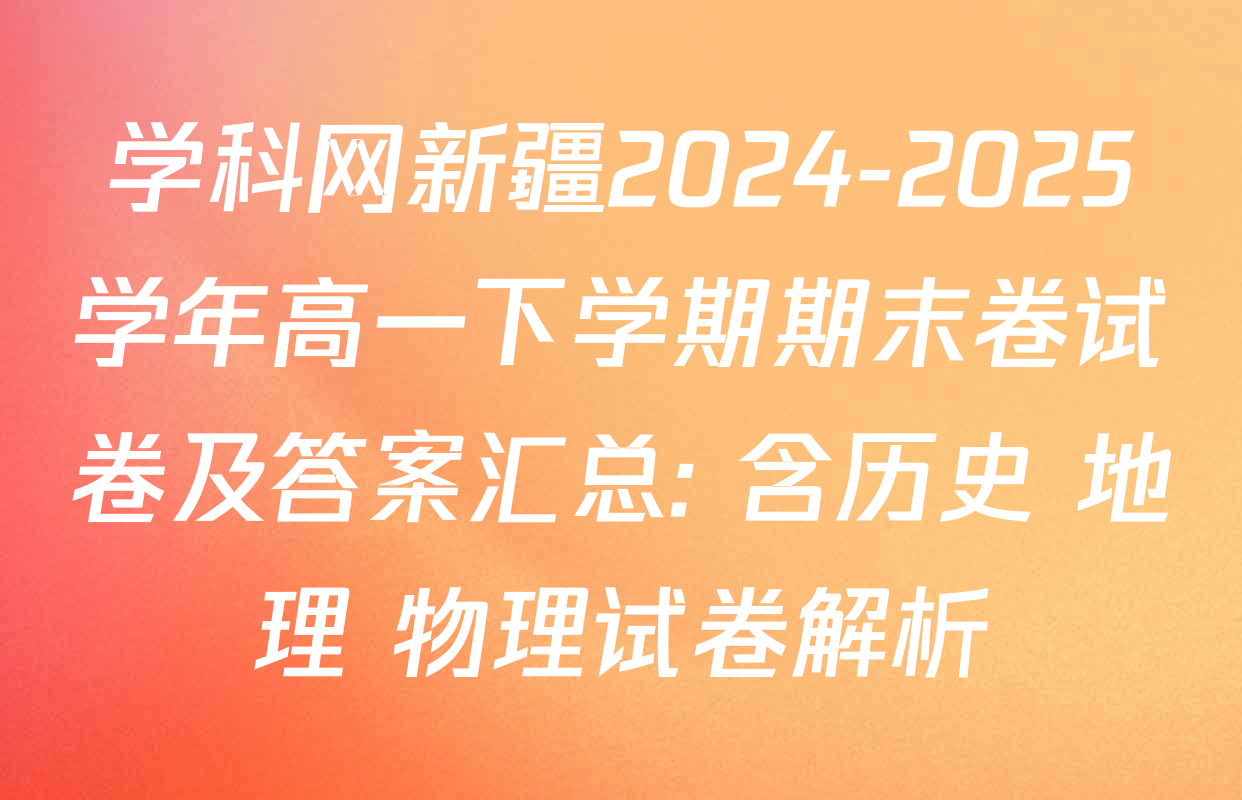 学科网新疆2024-2025学年高一下学期期末卷试卷及答案汇总: 含历史 地理 物理试卷解析